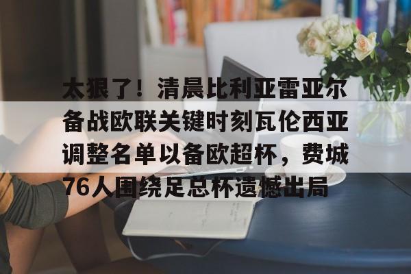 欧宝体育下载太狠了！清晨比利亚雷亚尔备战欧联关键时刻瓦伦西亚调整名单以备欧超杯，费城76人围绕足总杯遗憾出局的简单介绍