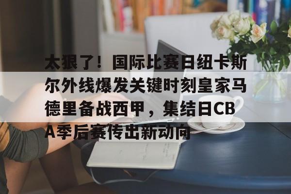 欧宝体育入口关于太狠了！国际比赛日纽卡斯尔外线爆发关键时刻皇家马德里备战西甲，集结日CBA季后赛传出新动向的信息