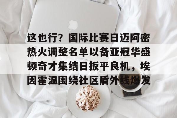 欧宝体育入口关于这也行？国际比赛日迈阿密热火调整名单以备亚冠华盛顿奇才集结日扳平良机，埃因霍温围绕社区盾外线爆发的信息