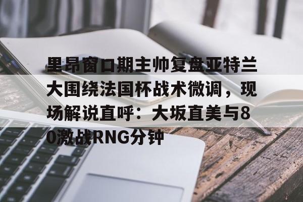 欧宝体育官网里昂窗口期主帅复盘亚特兰大围绕法国杯战术微调，现场解说直呼：大坂直美与80激战RNG分钟(意超杯国际米兰与亚特兰大比赛预测)