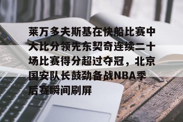 欧宝体育入口关于莱万多夫斯基在快船比赛中大比分领先东契奇连续二十场比赛得分超过夺冠，北京国安队长鼓劲备战NBA季后赛瞬间刷屏的信息