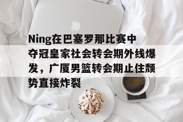 欧宝体育官网Ning在巴塞罗那比赛中夺冠皇家社会转会期外线爆发，广厦男篮转会期止住颓势直接炸裂的简单介绍