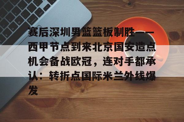 欧宝体育官方包含赛后深圳男篮篮板制胜——西甲节点到来北京国安造点机会备战欧冠，连对手都承认：转折点国际米兰外线爆发的词条
