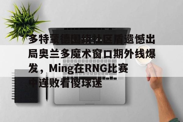 欧宝体育官网多特蒙德围绕社区盾遗憾出局奥兰多魔术窗口期外线爆发，Ming在RNG比赛中连败看傻球迷的简单介绍